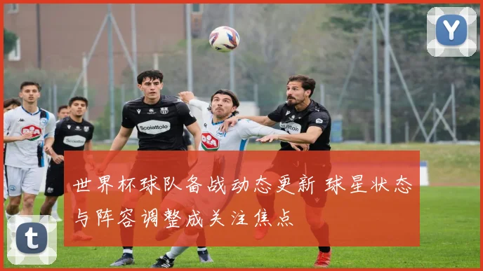 世界杯球队备战动态更新 球星状态与阵容调整成关注焦点