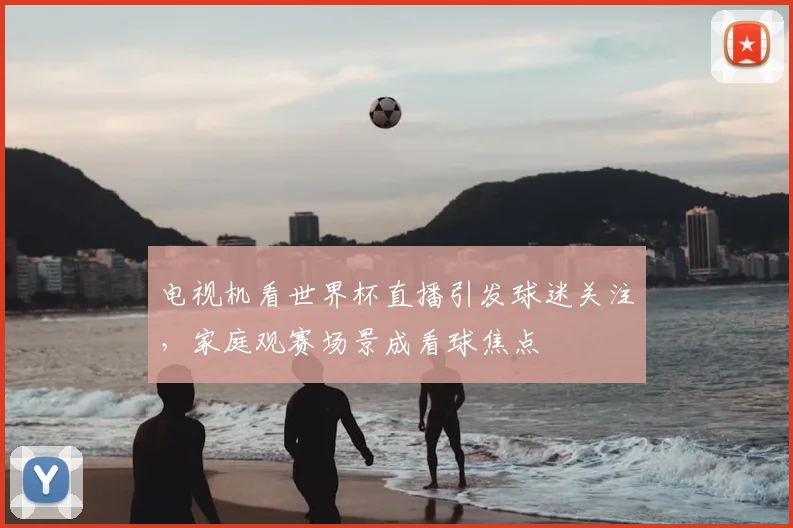 电视机看世界杯直播引发球迷关注，家庭观赛场景成看球焦点