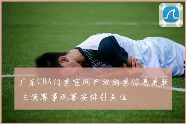 广东CBA门票官网开放购票信息更新 主场赛事观赛安排引关注