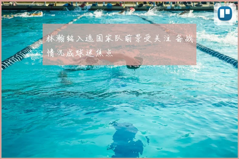 林瀚铭入选国家队前景受关注 备战情况成球迷焦点