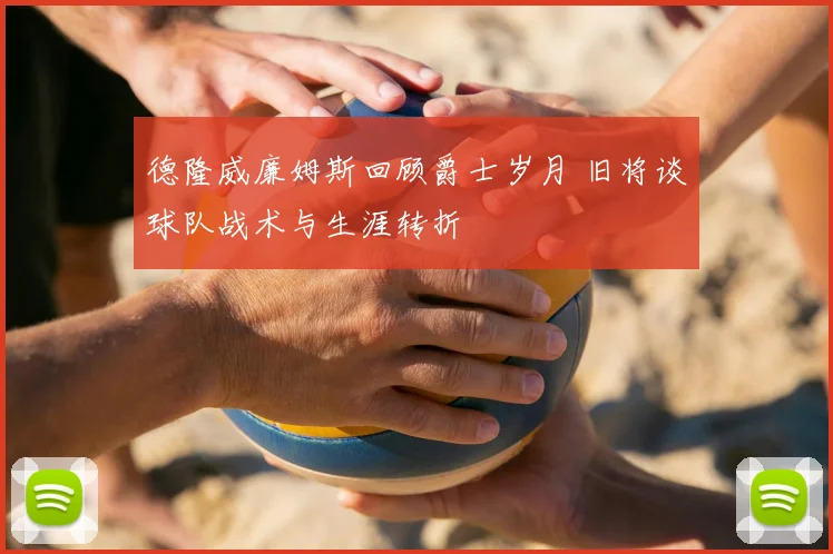 德隆威廉姆斯回顾爵士岁月 旧将谈球队战术与生涯转折