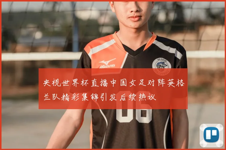 央视世界杯直播中国女足对阵英格兰队精彩集锦引发后续热议