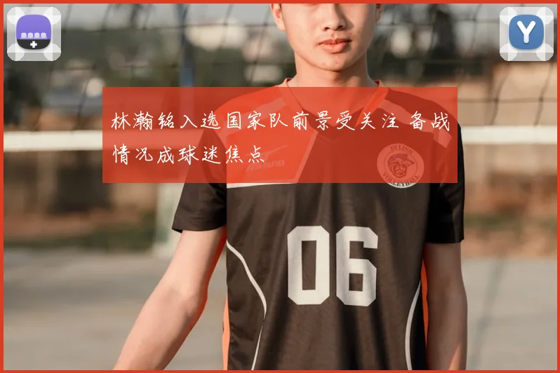 林瀚铭入选国家队前景受关注 备战情况成球迷焦点