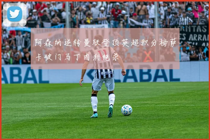 阿森纳逆转曼联登顶英超积分榜萨卡破门马丁内利绝杀