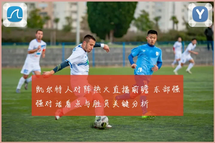 凯尔特人对阵热火直播前瞻 东部强强对话看点与胜负关键分析