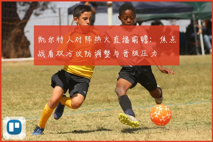 凯尔特人对阵热火直播前瞻：焦点战看双方攻防调整与晋级压力
