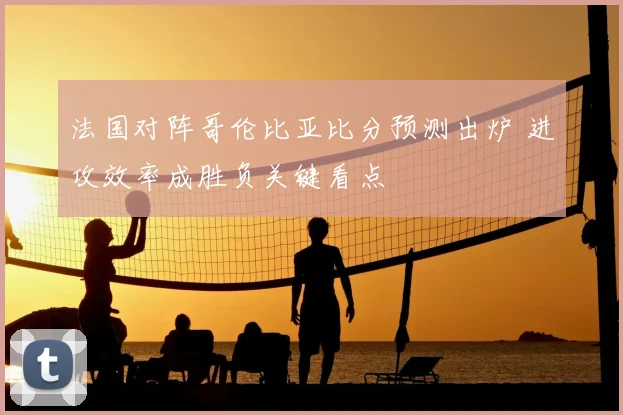 法国对阵哥伦比亚比分预测出炉 进攻效率成胜负关键看点