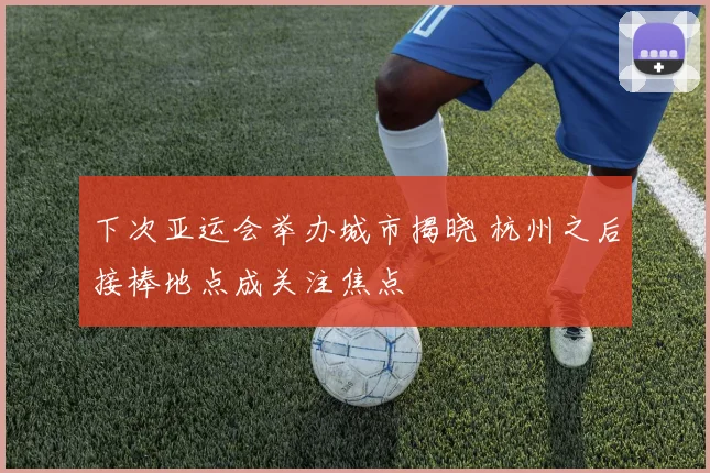 下次亚运会举办城市揭晓 杭州之后接棒地点成关注焦点