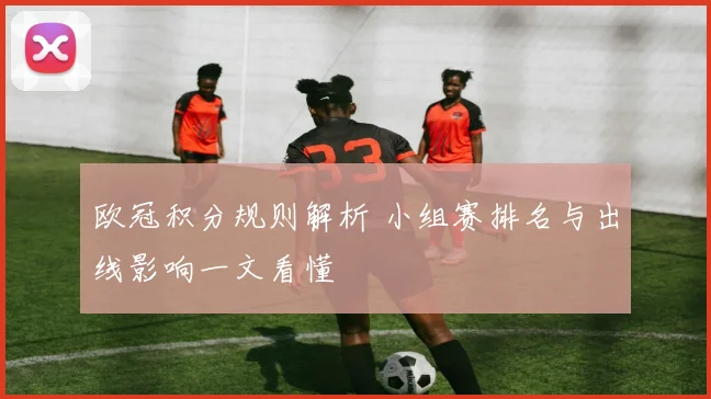 欧冠积分规则解析 小组赛排名与出线影响一文看懂