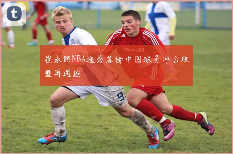 崔永熙NBA选秀落榜中国球员冲击联盟再遇挫
