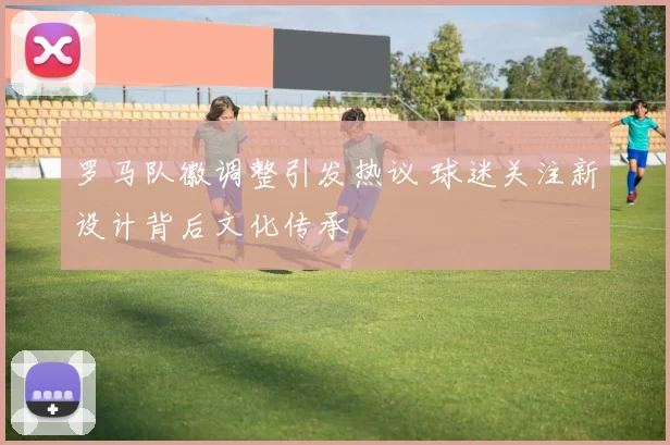 罗马队徽调整引发热议 球迷关注新设计背后文化传承
