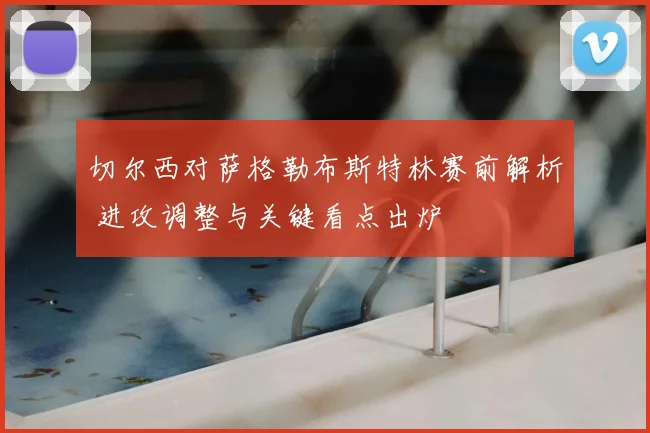 切尔西对萨格勒布斯特林赛前解析 进攻调整与关键看点出炉