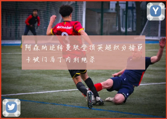 阿森纳逆转曼联登顶英超积分榜萨卡破门马丁内利绝杀
