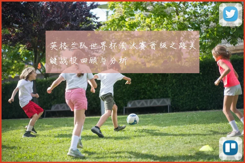 英格兰队世界杯淘汰赛晋级之路关键战役回顾与分析