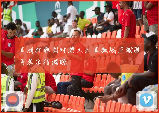 亚洲杯韩国对澳大利亚激战正酣胜负悬念待揭晓