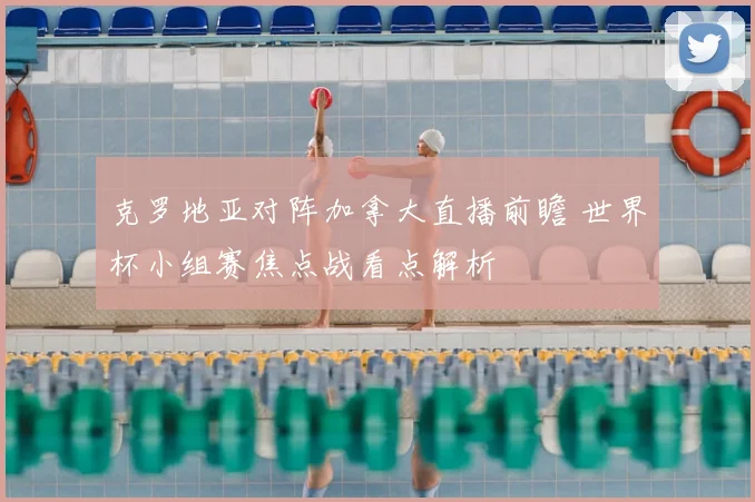 克罗地亚对阵加拿大直播前瞻 世界杯小组赛焦点战看点解析
