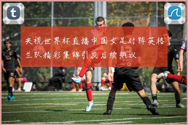 央视世界杯直播中国女足对阵英格兰队精彩集锦引发后续热议