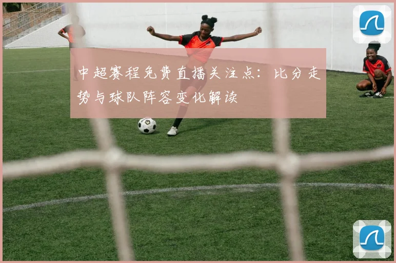 中超赛程免费直播关注点：比分走势与球队阵容变化解读