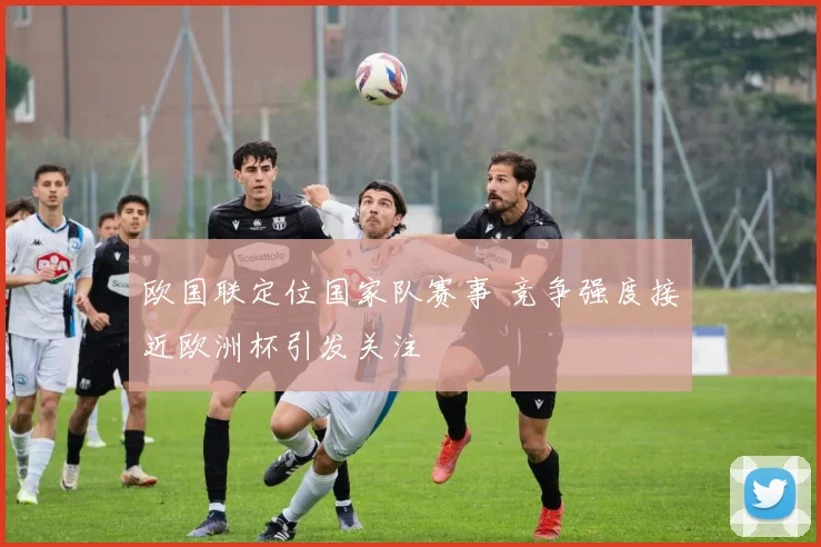 欧国联定位国家队赛事 竞争强度接近欧洲杯引发关注