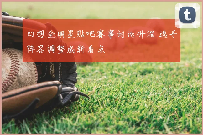 幻想全明星贴吧赛事讨论升温 选手阵容调整成新看点