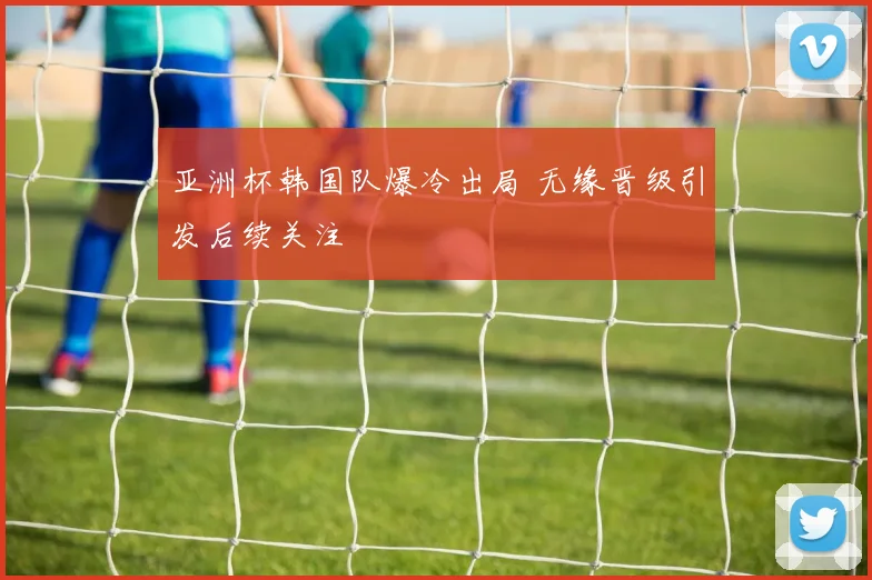 亚洲杯韩国队爆冷出局 无缘晋级引发后续关注