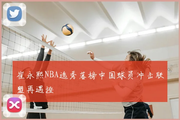 崔永熙NBA选秀落榜中国球员冲击联盟再遇挫