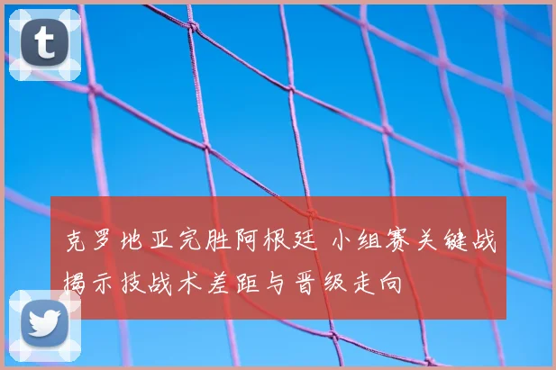 克罗地亚完胜阿根廷 小组赛关键战揭示技战术差距与晋级走向