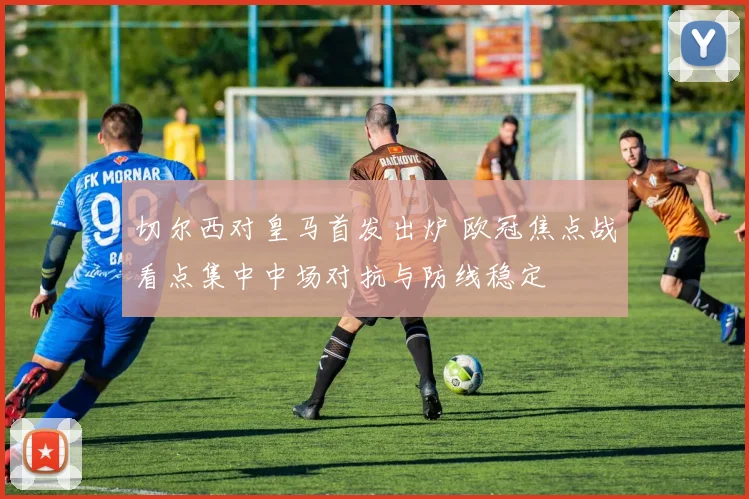 切尔西对皇马首发出炉 欧冠焦点战看点集中中场对抗与防线稳定