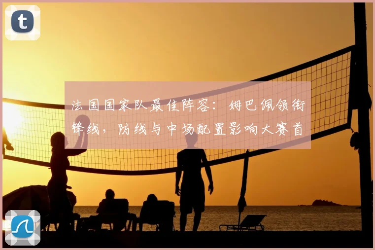 法国国家队最佳阵容：姆巴佩领衔锋线，防线与中场配置影响大赛首发