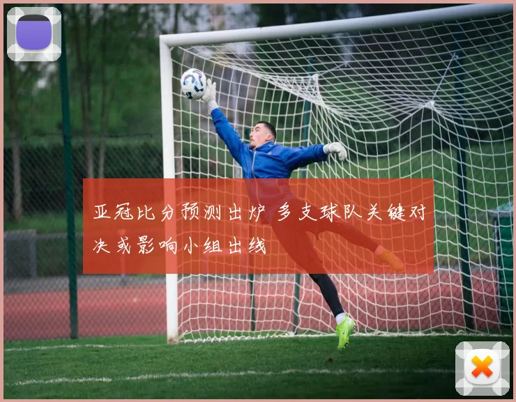 亚冠比分预测出炉 多支球队关键对决或影响小组出线
