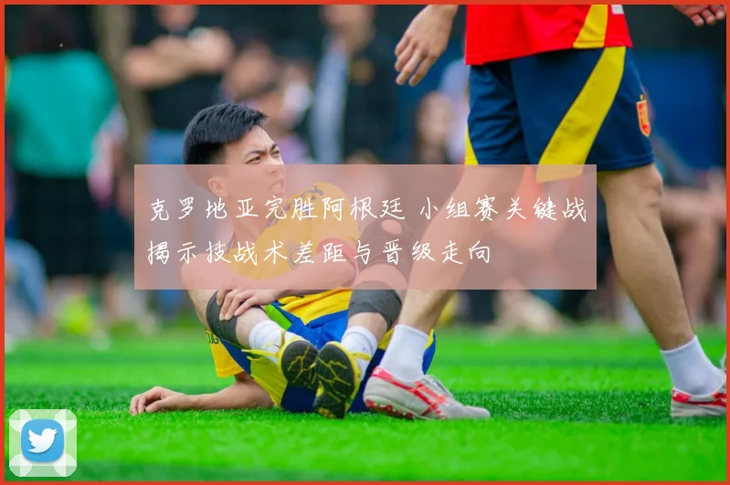 克罗地亚完胜阿根廷 小组赛关键战揭示技战术差距与晋级走向